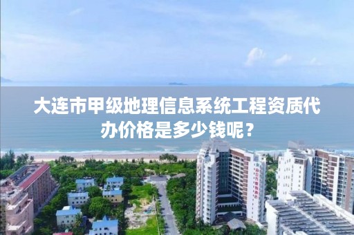 大连市甲级地理信息系统工程资质代办价格是多少钱呢？