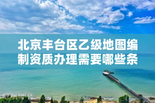 北京丰台区乙级地图编制资质办理需要哪些条件?