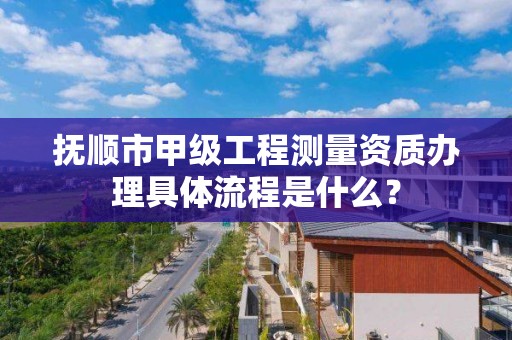 抚顺市甲级工程测量资质办理具体流程是什么？