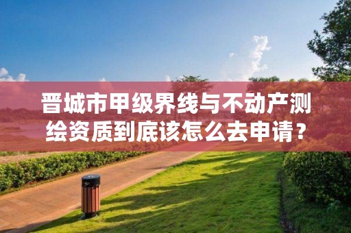 晋城市甲级界线与不动产测绘资质到底该怎么去申请?