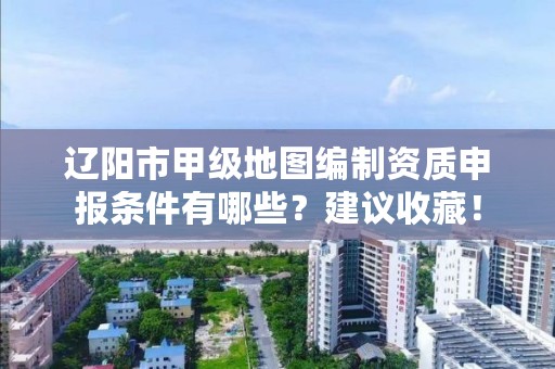 辽阳市甲级地图编制资质申报条件有哪些？建议收藏！