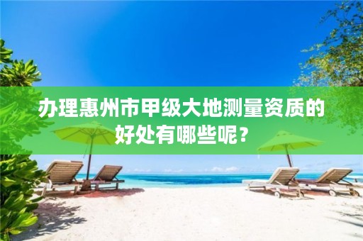 办理惠州市甲级大地测量资质的好处有哪些呢?