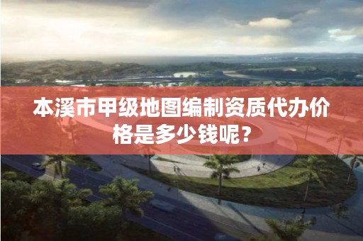 本溪市甲级地图编制资质代办价格是多少钱呢？