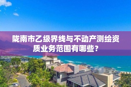 陇南市乙级界线与不动产测绘资质业务范围有哪些?