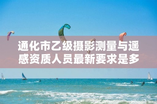 通化市乙级摄影测量与遥感资质人员最新要求是多少个?