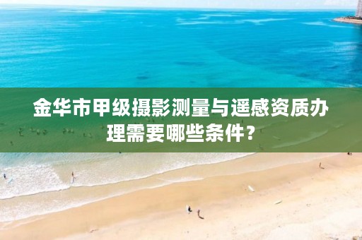 金华市甲级摄影测量与遥感资质办理需要哪些条件？