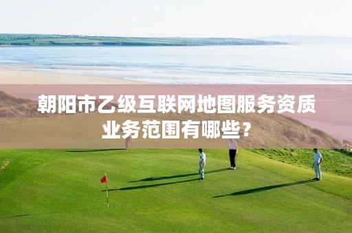 朝阳市乙级互联网地图服务资质业务范围有哪些？