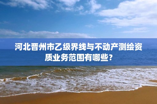 河北晋州市乙级界线与不动产测绘资质业务范围有哪些?