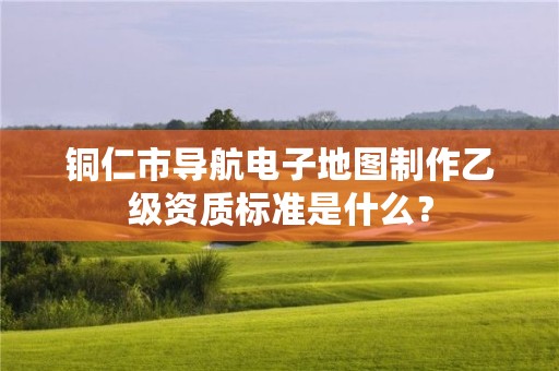 铜仁市导航电子地图制作乙级资质标准是什么?