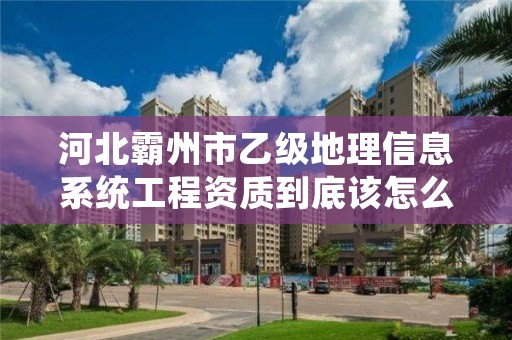 河北霸州市乙级地理信息系统工程资质到底该怎么去申请?