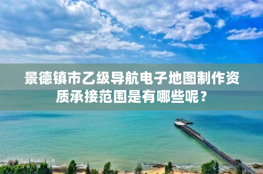 景德镇市乙级导航电子地图制作资质承接范围是有哪些呢?