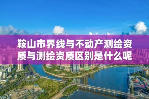 鞍山市界线与不动产测绘资质与测绘资质区别是什么呢？