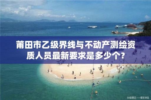 莆田市乙级界线与不动产测绘资质人员最新要求是多少个?