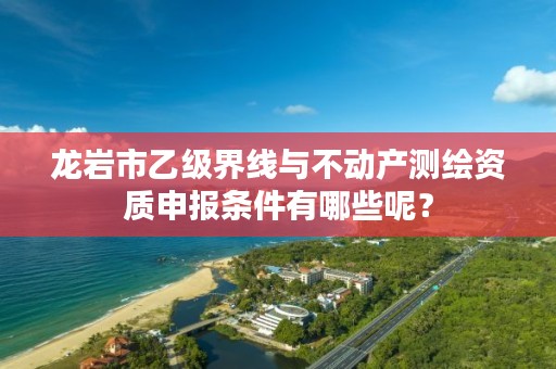 龙岩市乙级界线与不动产测绘资质申报条件有哪些呢?