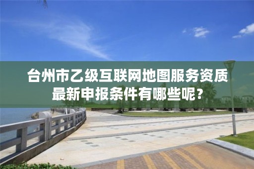 台州市乙级互联网地图服务资质最新申报条件有哪些呢？