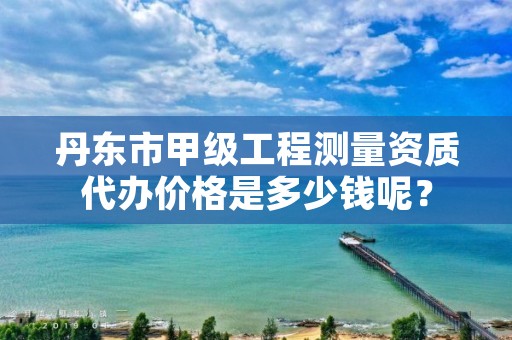 丹东市甲级工程测量资质代办价格是多少钱呢？
