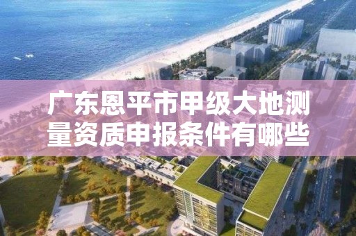 广东恩平市甲级大地测量资质申报条件有哪些呢?