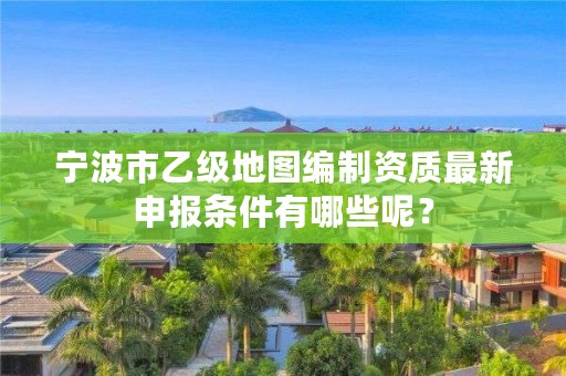 宁波市乙级地图编制资质最新申报条件有哪些呢？