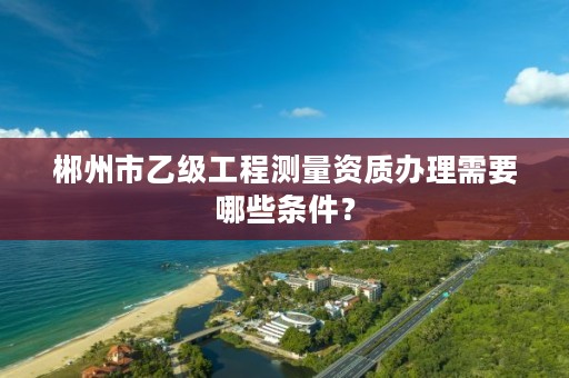 郴州市乙级工程测量资质办理需要哪些条件?