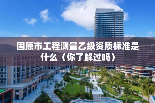 固原市工程测量乙级资质标准是什么(你了解过吗)