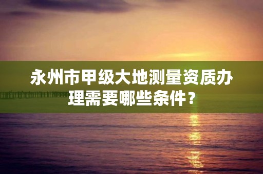 永州市甲级大地测量资质办理需要哪些条件?