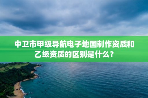 中卫市甲级导航电子地图制作资质和乙级资质的区别是什么?