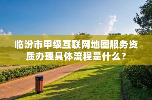 临汾市甲级互联网地图服务资质办理具体流程是什么?