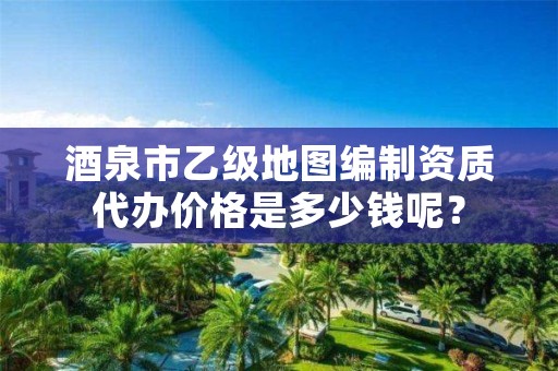 酒泉市乙级地图编制资质代办价格是多少钱呢?