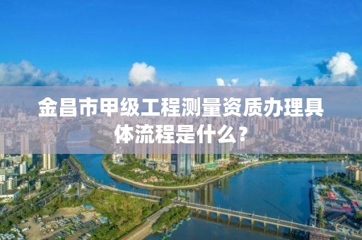 金昌市甲级工程测量资质办理具体流程是什么?