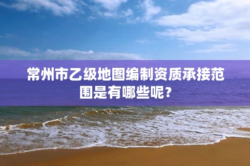 常州市乙级地图编制资质承接范围是有哪些呢?