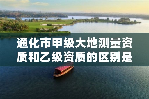 通化市甲级大地测量资质和乙级资质的区别是什么?