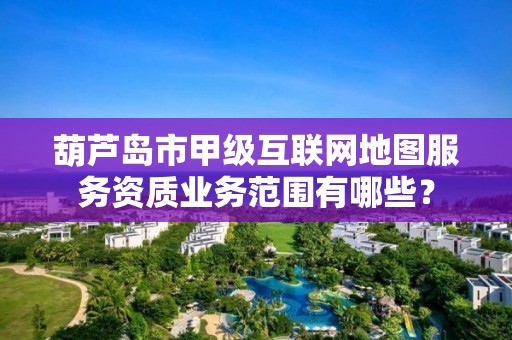 葫芦岛市甲级互联网地图服务资质业务范围有哪些？