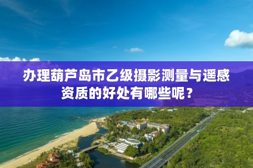 办理葫芦岛市乙级摄影测量与遥感资质的好处有哪些呢？