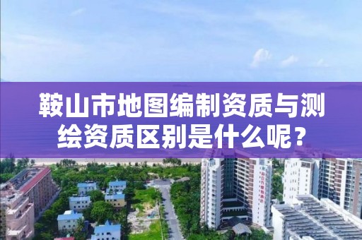 鞍山市地图编制资质与测绘资质区别是什么呢？