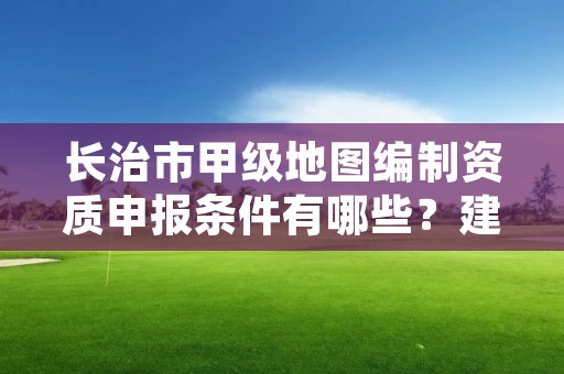 长治市甲级地图编制资质申报条件有哪些?建议收藏!