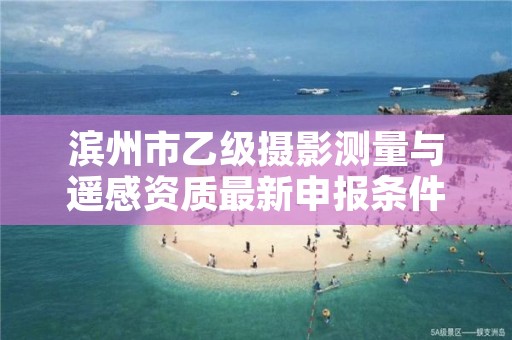 滨州市乙级摄影测量与遥感资质最新申报条件有哪些呢?