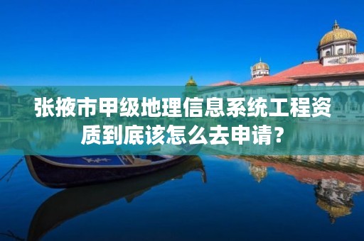 张掖市甲级地理信息系统工程资质到底该怎么去申请?