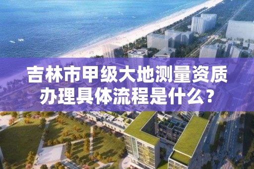 吉林市甲级大地测量资质办理具体流程是什么?