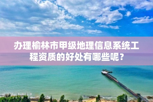 办理榆林市甲级地理信息系统工程资质的好处有哪些呢?