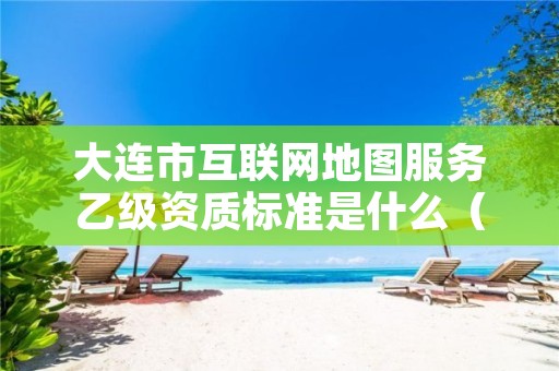 大连市互联网地图服务乙级资质标准是什么（你了解过吗）