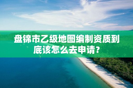 盘锦市乙级地图编制资质到底该怎么去申请？