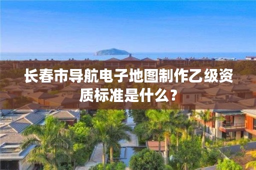 长春市导航电子地图制作乙级资质标准是什么?