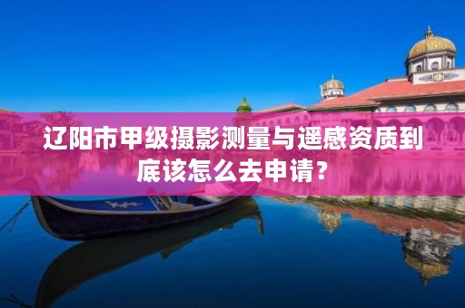 辽阳市甲级摄影测量与遥感资质到底该怎么去申请？