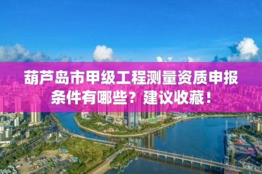 葫芦岛市甲级工程测量资质申报条件有哪些？建议收藏！