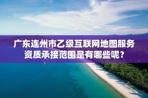 广东连州市乙级互联网地图服务资质承接范围是有哪些呢?
