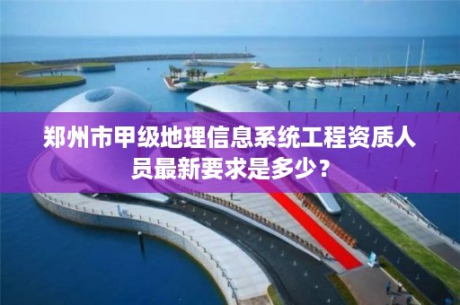 郑州市甲级地理信息系统工程资质人员最新要求是多少?