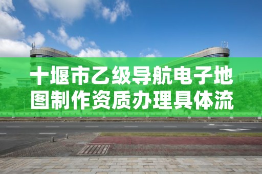 十堰市乙级导航电子地图制作资质办理具体流程是什么?