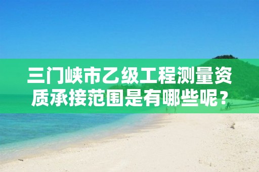 三门峡市乙级工程测量资质承接范围是有哪些呢?