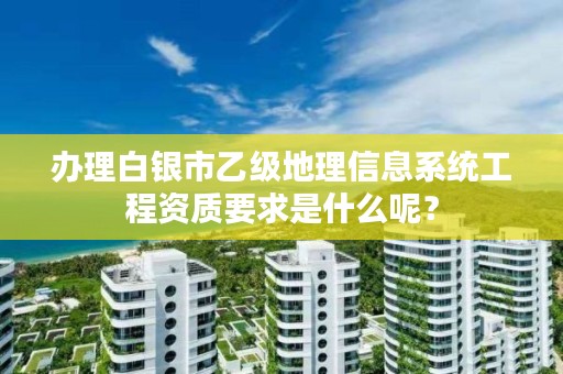 办理白银市乙级地理信息系统工程资质要求是什么呢?