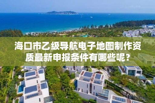 海口市乙级导航电子地图制作资质最新申报条件有哪些呢?